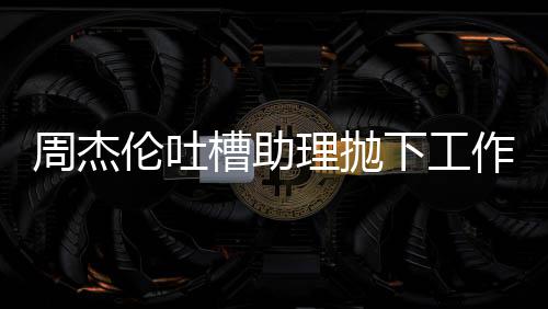下工周杰作去太好槽助伦吐理抛露营老板了吗是