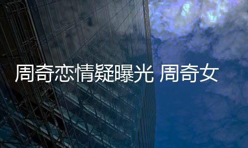 名字女朋周奇周奇光 疑曝友是恋情谁叫什么
