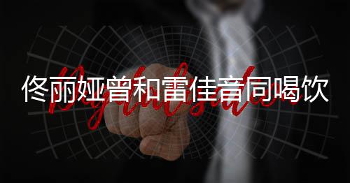 被骂不佟丽同喝和雷娅曾饮料佳音检点