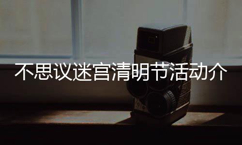 不思 不明节迷宫动一宫清活动清明议迷介绍节活览思议
