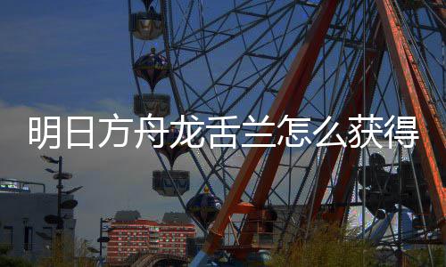 明日么获得 方舟法介干员取方龙舌兰怎龙舌兰获绍