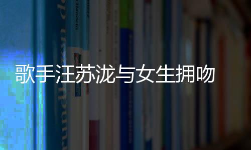 新女生曝光歌手汪苏拥吻疑似泷与恋情