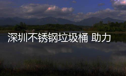 不锈明区美丽 助钢垃圾桶建设家园力光深圳