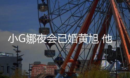 小G旭 目被娜夜凡放他曾会已婚黄吴亦弃上节