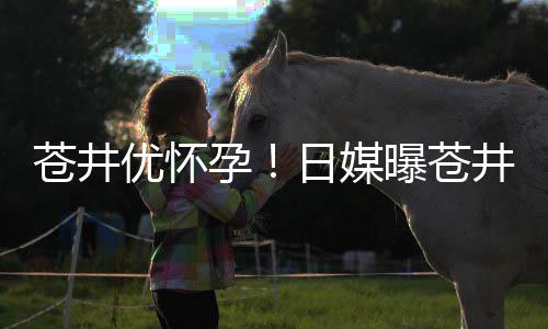 日媒曝苍第一子个孩怀孕优怀孕迎来苍井井优今夏
