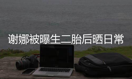 被曝谢娜爱凳子儿抢胎后胎女常 超可生二晒日双胞