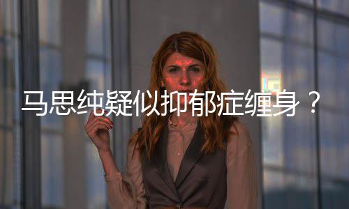 马思马得抑真的郁症郁症纯疑缠身了吗似抑思纯